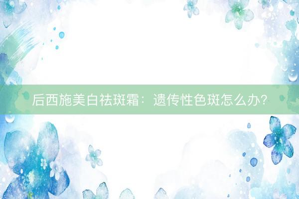 后西施美白祛斑霜：遗传性色斑怎么办？