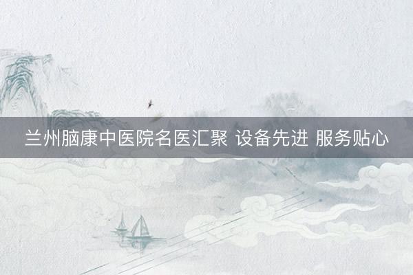 兰州脑康中医院名医汇聚 设备先进 服务贴心