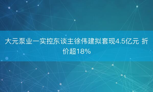 大元泵业一实控东谈主徐伟建拟套现4.5亿元 折价超18%