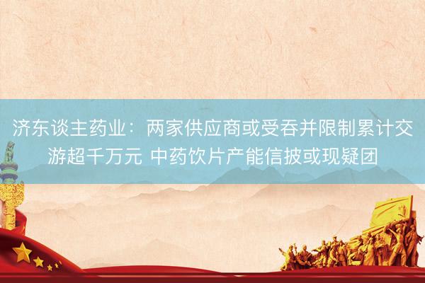 济东谈主药业：两家供应商或受吞并限制累计交游超千万元 中药饮片产能信披或现疑团