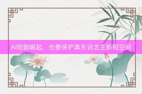 AI短剧崛起，也要保护真东说念主影视空间