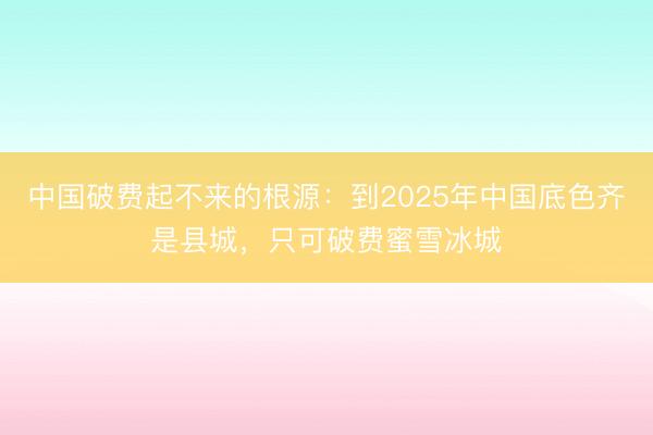 中国破费起不来的根源：到2025年中国底色齐是县城，只可破费蜜雪冰城