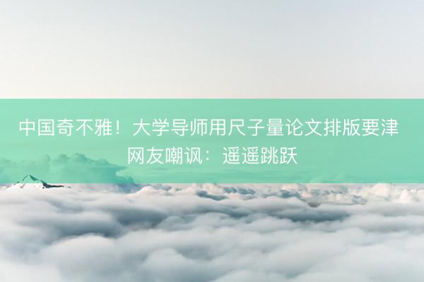 中国奇不雅！大学导师用尺子量论文排版要津 网友嘲讽：遥遥跳跃