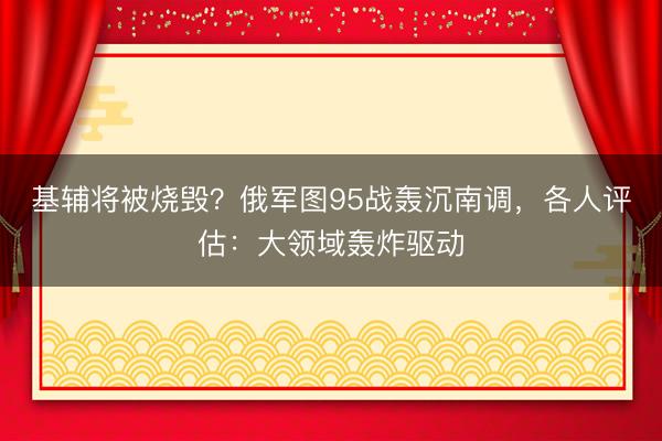 基辅将被烧毁?俄军图95战轰沉南调,各人评估:大领域轰炸驱动