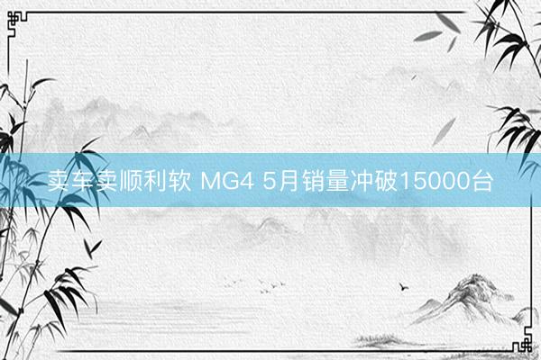 卖车卖顺利软 MG4 5月销量冲破15000台
