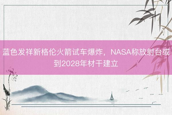 蓝色发祥新格伦火箭试车爆炸，NASA称放射台或到2028年材干建立