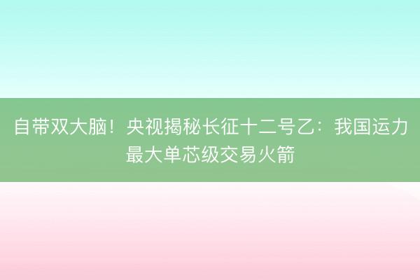 自带双大脑！央视揭秘长征十二号乙：我国运力最大单芯级交易火箭