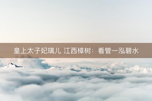 皇上太子妃璃儿 江西樟树：看管一泓碧水