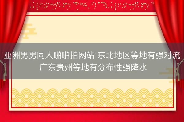 亚洲男男同人啪啪拍网站 东北地区等地有强对流 广东贵州等地有分布性强降水
