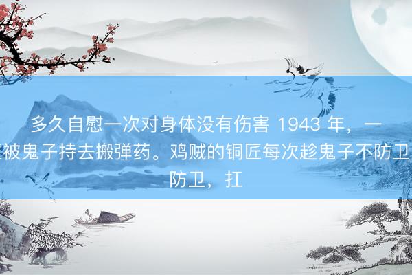 多久自慰一次对身体没有伤害 1943 年，一铜匠被鬼子持去搬弹药。鸡贼的铜匠每次趁鬼子不防卫，扛