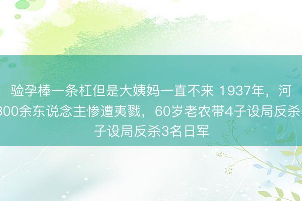 验孕棒一条杠但是大姨妈一直不来 1937年，河北全村300余东说念主惨遭夷戮，60岁老农带4子设局反杀3名日军
