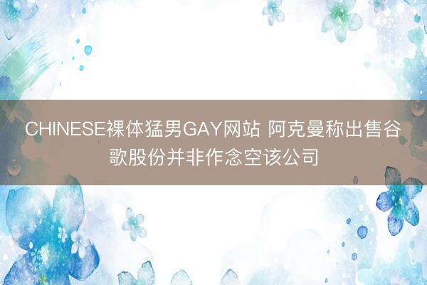 CHINESE裸体猛男GAY网站 阿克曼称出售谷歌股份并非作念空该公司