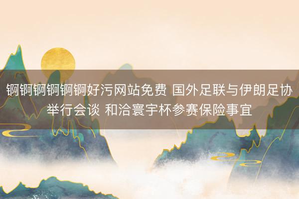 锕锕锕锕锕锕好污网站免费 国外足联与伊朗足协举行会谈 和洽寰宇杯参赛保险事宜