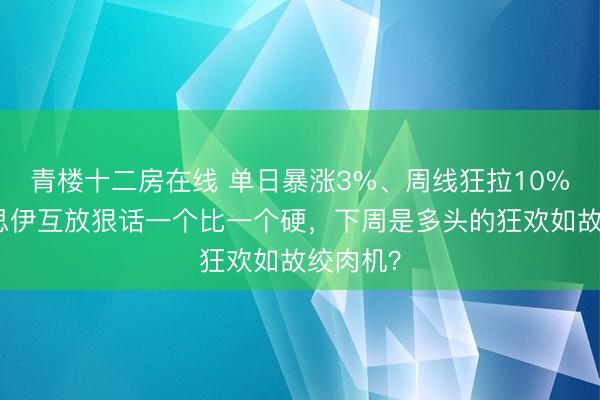 青楼十二房在线 单日暴涨3%、周线狂拉10%，好意思伊互放狠话一个比一个硬，下周是多头的狂欢如故绞肉机？