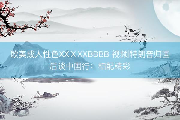 欧美成人性色XXⅩXXBBBB 视频|特朗普归国后谈中国行：相配精彩