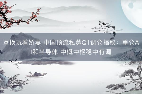 互换玩着娇妻 中国顶流私募Q1调仓揭秘：重仓AI和半导体 中概中枢稳中有调