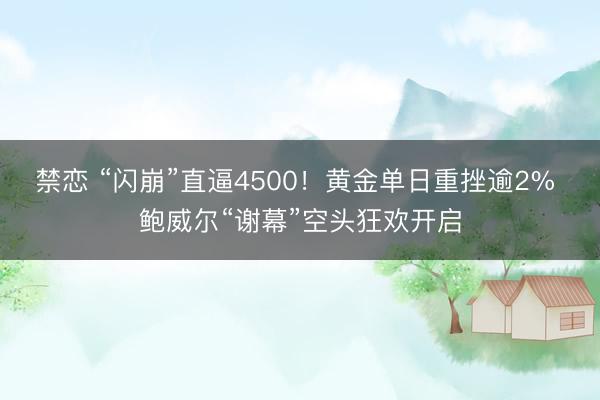 禁恋 “闪崩”直逼4500！黄金单日重挫逾2% 鲍威尔“谢幕”空头狂欢开启
