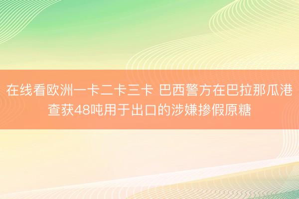在线看欧洲一卡二卡三卡 巴西警方在巴拉那瓜港查获48吨用于出口的涉嫌掺假原糖