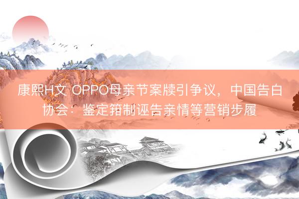 康熙H文 OPPO母亲节案牍引争议，中国告白协会：鉴定箝制诬告亲情等营销步履