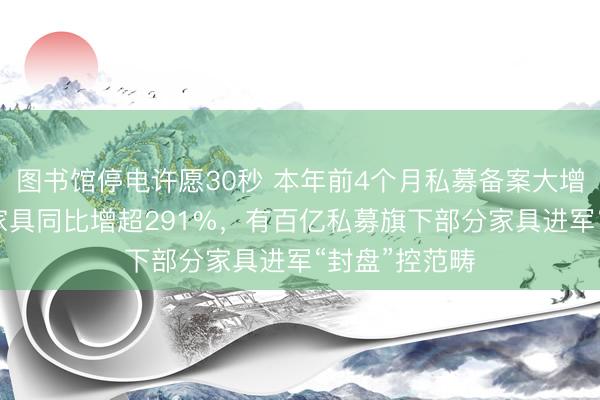 图书馆停电许愿30秒 本年前4个月私募备案大增54%！这类家具同比增超291%，有百亿私募旗下部分家具进军“封盘”控范畴