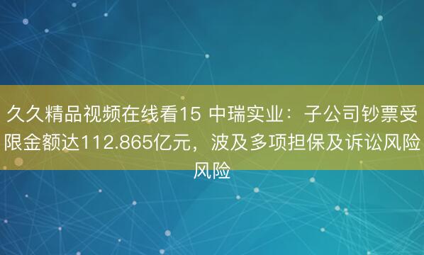 久久精品视频在线看15 中瑞实业：子公司钞票受限金额达112.865亿元，波及多项担保及诉讼风险