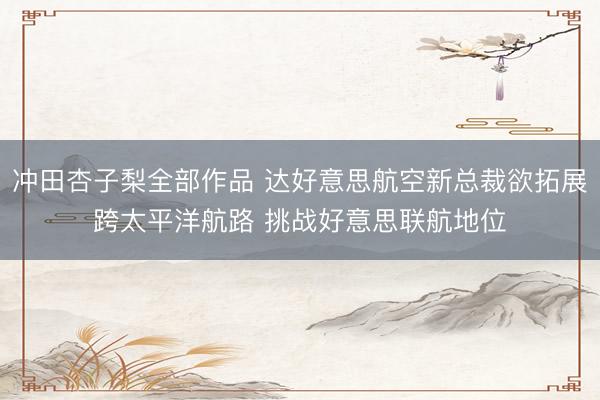 冲田杏子梨全部作品 达好意思航空新总裁欲拓展跨太平洋航路 挑战好意思联航地位
