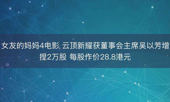 女友的妈妈4电影 云顶新耀获董事会主席吴以芳增捏2万股 每股作价28.8港元
