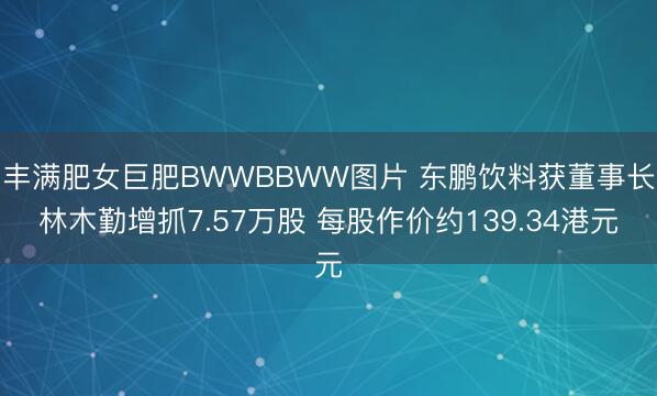 丰满肥女巨肥BWWBBWW图片 东鹏饮料获董事长林木勤增抓7.57万股 每股作价约139.34港元