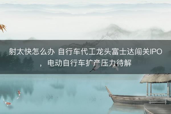 射太快怎么办 自行车代工龙头富士达闯关IPO，电动自行车扩产压力待解
