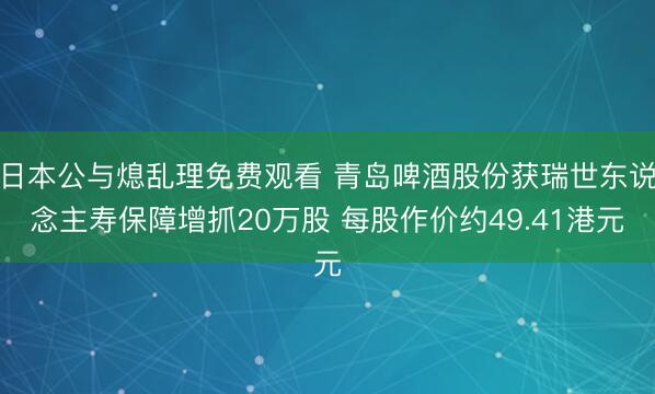 日本公与熄乱理免费观看 青岛啤酒股份获瑞世东说念主寿保障增抓20万股 每股作价约49.41港元