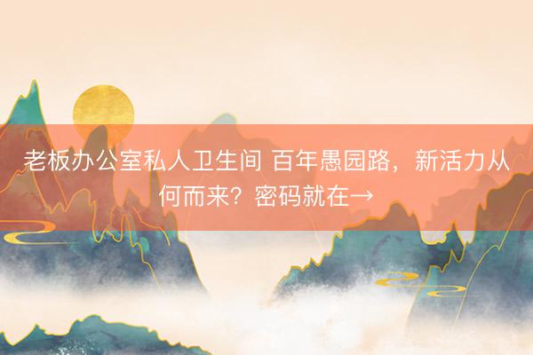 老板办公室私人卫生间 百年愚园路,新活力从何而来?密码就在→