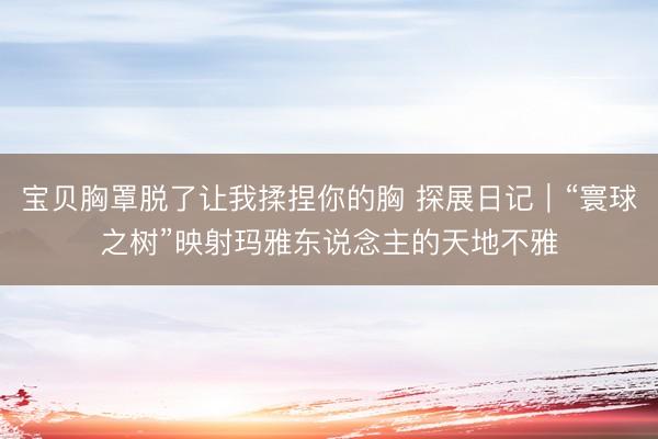 宝贝胸罩脱了让我揉捏你的胸 探展日记|“寰球之树”映射玛雅东说念主的天地不雅