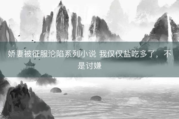 娇妻被征服沦陷系列小说 我仅仅盐吃多了,不是讨嫌