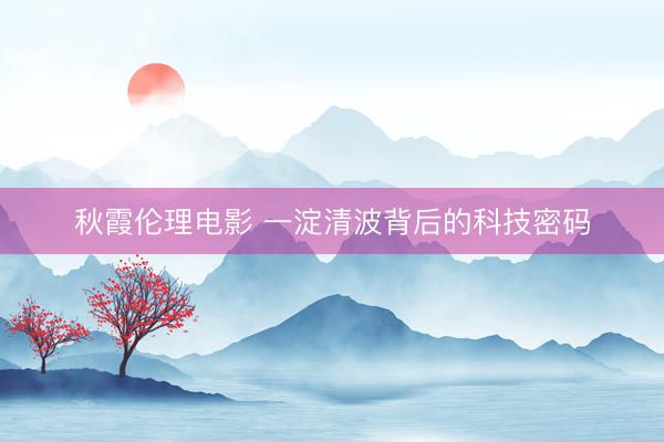 秋霞伦理电影 一淀清波背后的科技密码