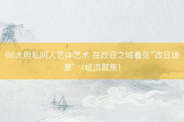 66大胆私阴人艺体艺术 在改日之城看见“改日场景”（经济聚焦）