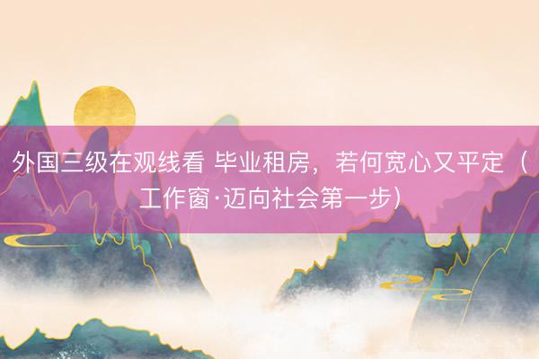 外国三级在观线看 毕业租房,若何宽心又平定(工作窗·迈向社会第一步)
