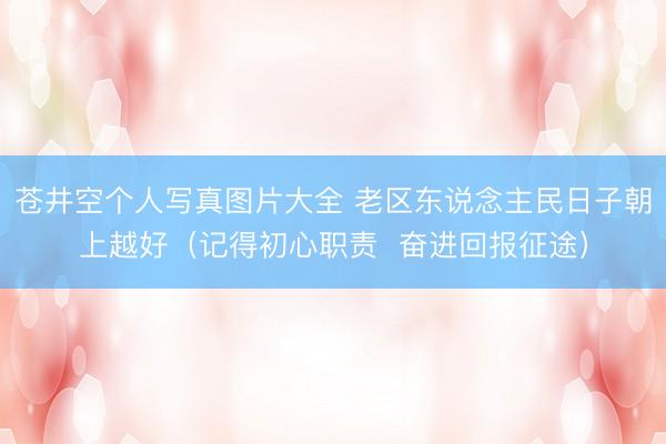 苍井空个人写真图片大全 老区东说念主民日子朝上越好（记得初心职责  奋进回报征途）