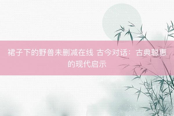 裙子下的野兽未删减在线 古今对话：古典聪惠的现代启示