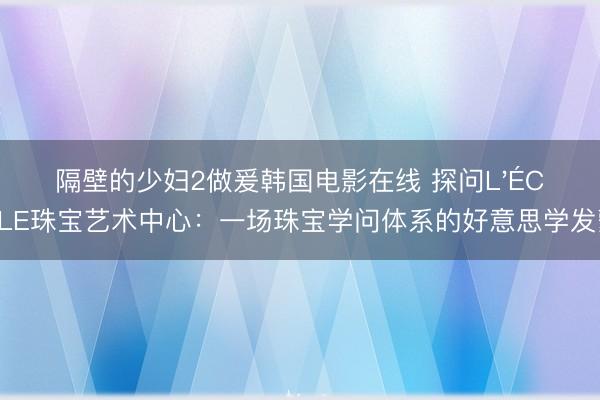 隔壁的少妇2做爰韩国电影在线 探问L'ÉCOLE珠宝艺术中心:一场珠宝学问体系的好意思学发蒙