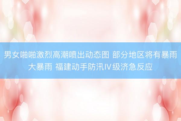 男女啪啪激烈高潮喷出动态图 部分地区将有暴雨大暴雨 福建动手防汛Ⅳ级济急反应
