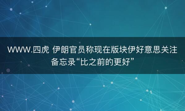 WWW.四虎 伊朗官员称现在版块伊好意思关注备忘录“比之前的更好”