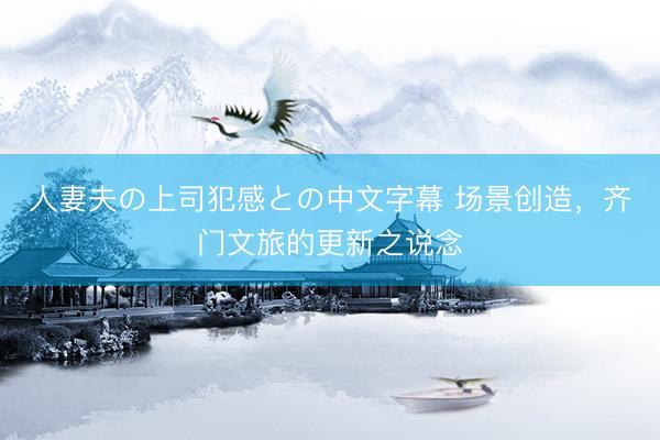 人妻夫の上司犯感との中文字幕 场景创造，齐门文旅的更新之说念