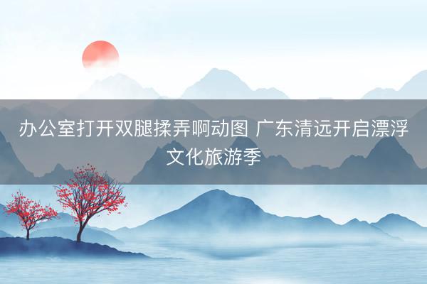 办公室打开双腿揉弄啊动图 广东清远开启漂浮文化旅游季