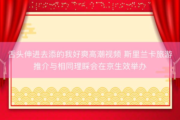 舌头伸进去添的我好爽高潮视频 斯里兰卡旅游推介与相同理睬会在京生效举办