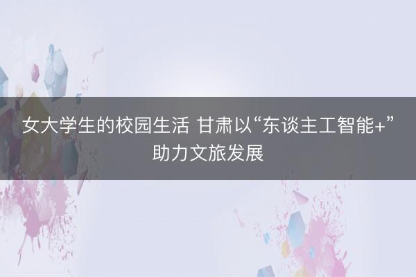 女大学生的校园生活 甘肃以“东谈主工智能+”助力文旅发展