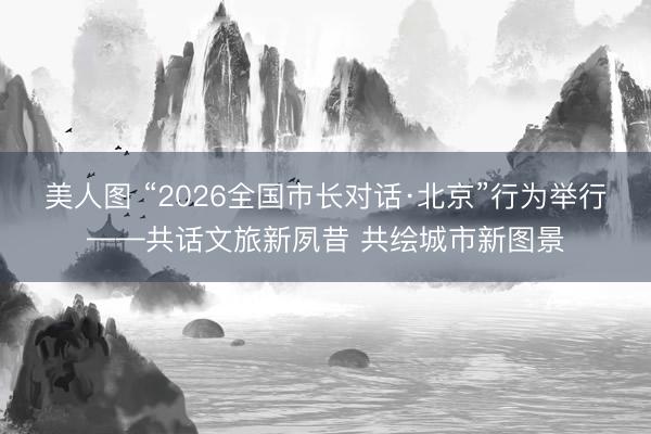 美人图 “2026全国市长对话·北京”行为举行——共话文旅新夙昔 共绘城市新图景