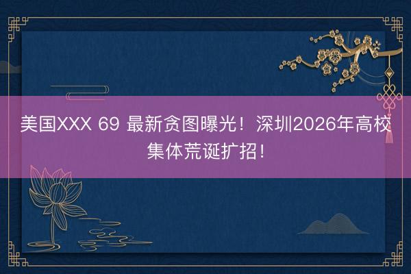 美国XXX 69 最新贪图曝光!深圳2026年高校集体荒诞扩招!