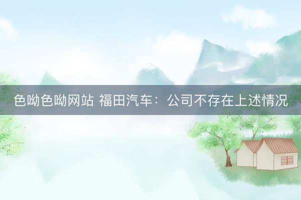 色呦色呦网站 福田汽车：公司不存在上述情况