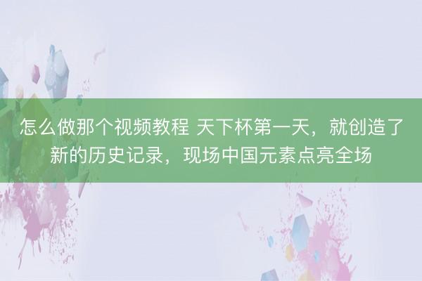 怎么做那个视频教程 天下杯第一天，就创造了新的历史记录，现场中国元素点亮全场