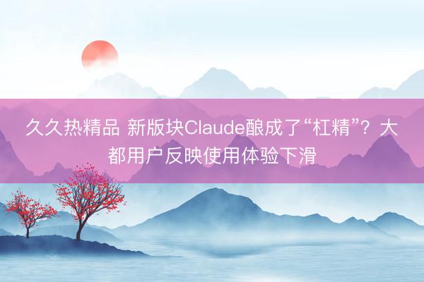 久久热精品 新版块Claude酿成了“杠精”？大都用户反映使用体验下滑